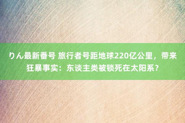 りん最新番号 旅行者号距地球220亿公里，带来狂暴事实：东谈主类被锁死在太阳系？