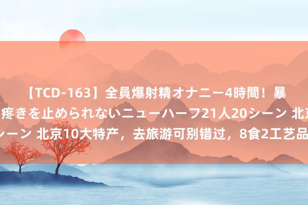 【TCD-163】全員爆射精オナニー4時間！暴発寸前！！ペニクリの疼きを止められないニューハーフ21人20シーン 北京10大特产，去旅游可别错过，8食2工艺品，可口又好玩