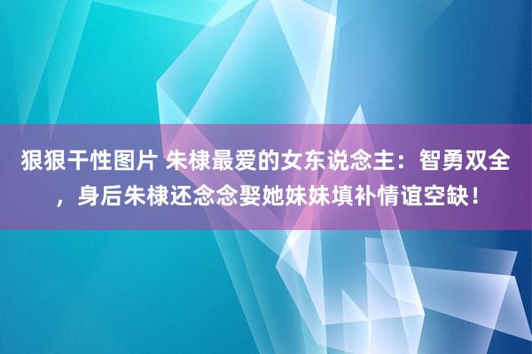 狠狠干性图片 朱棣最爱的女东说念主：智勇双全，身后朱棣还念念娶她妹妹填补情谊空缺！