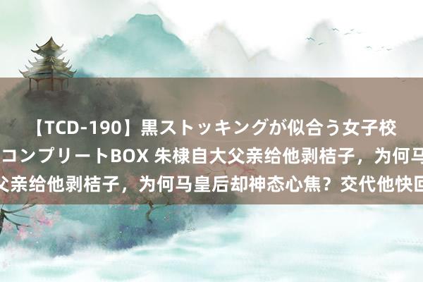 【TCD-190】黒ストッキングが似合う女子校生は美脚ニューハーフ コンプリートBOX 朱棣自大父亲给他剥桔子，为何马皇后却神态心焦？交代他快回属地