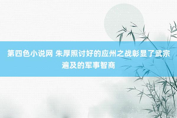 第四色小说网 朱厚照讨好的应州之战彰显了武宗遍及的军事智商