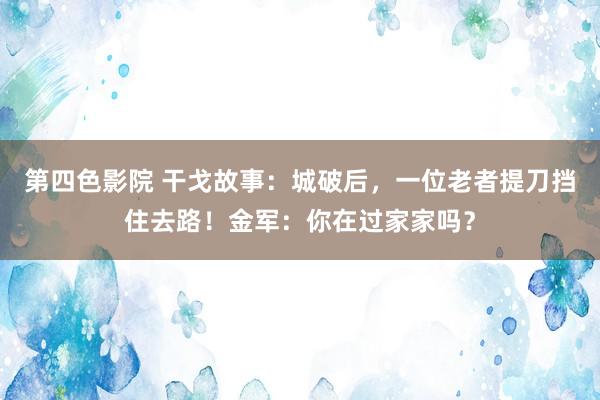 第四色影院 干戈故事：城破后，一位老者提刀挡住去路！金军：你在过家家吗？