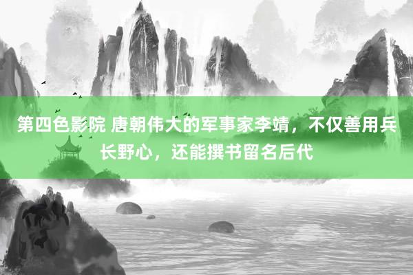 第四色影院 唐朝伟大的军事家李靖，不仅善用兵长野心，还能撰书留名后代