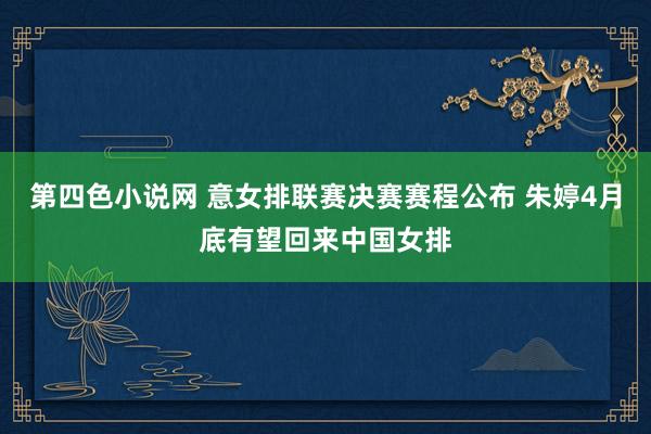 第四色小说网 意女排联赛决赛赛程公布 朱婷4月底有望回来中国女排