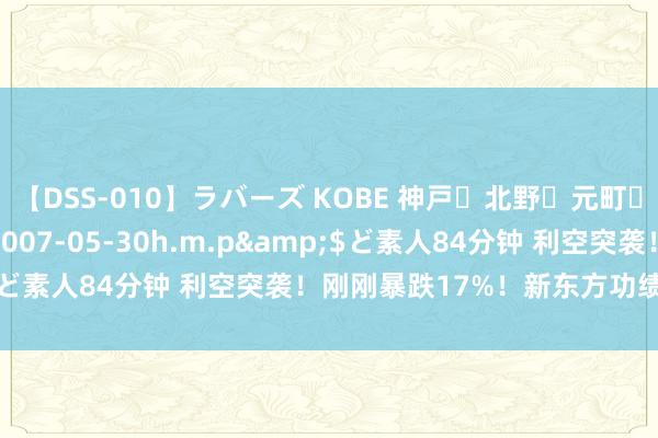 【DSS-010】ラバーズ KOBE 神戸・北野・元町・芦屋編</a>2007-05-30h.m.p&$ど素人84分钟 利空突袭！刚刚暴跌17%！新东方功绩片刻爆雷