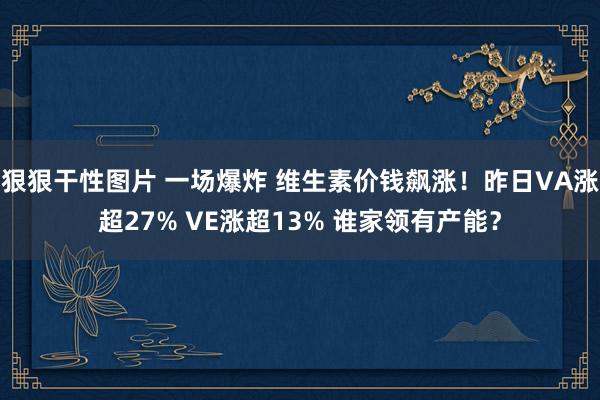 狠狠干性图片 一场爆炸 维生素价钱飙涨！昨日VA涨超27% VE涨超13% 谁家领有产能？