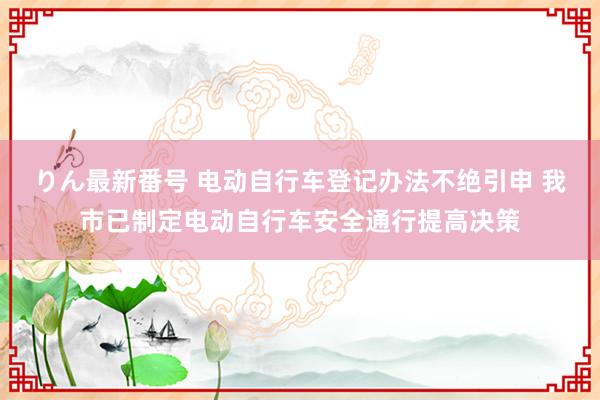 りん最新番号 电动自行车登记办法不绝引申 我市已制定电动自行车安全通行提高决策