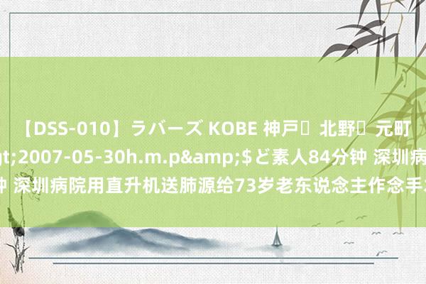 【DSS-010】ラバーズ KOBE 神戸・北野・元町・芦屋編</a>2007-05-30h.m.p&$ど素人84分钟 深圳病院用直升机送肺源给73岁老东说念主作念手术引争议，临了报告来了