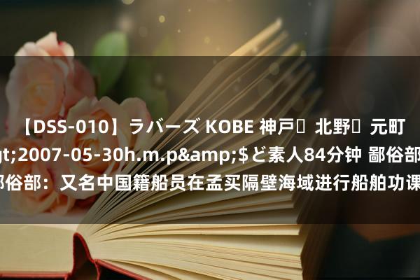 【DSS-010】ラバーズ KOBE 神戸・北野・元町・芦屋編</a>2007-05-30h.m.p&$ど素人84分钟 鄙俗部：又名中国籍船员在孟买隔壁海域进行船舶功课时失慎受伤，现在情况暴露