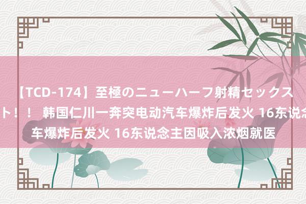 【TCD-174】至極のニューハーフ射精セックス16時間 特別版ベスト！！ 韩国仁川一奔突电动汽车爆炸后发火 16东说念主因吸入浓烟就医