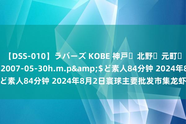 【DSS-010】ラバーズ KOBE 神戸・北野・元町・芦屋編</a>2007-05-30h.m.p&$ど素人84分钟 2024年8月2日寰球主要批发市集龙虾价钱行情