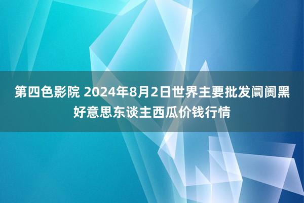 第四色影院 2024年8月2日世界主要批发阛阓黑好意思东谈主西瓜价钱行情