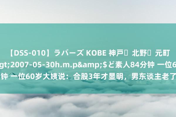 【DSS-010】ラバーズ KOBE 神戸・北野・元町・芦屋編</a>2007-05-30h.m.p&$ど素人84分钟 一位60岁大姨说：合股3年才显明，男东谈主老了还找老伴儿是有原因的