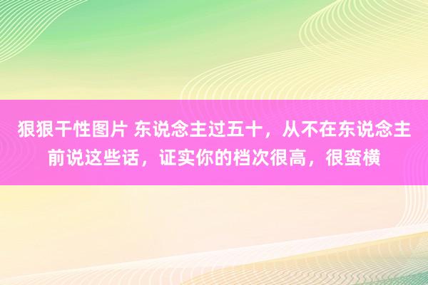 狠狠干性图片 东说念主过五十，从不在东说念主前说这些话，证实你的档次很高，很蛮横