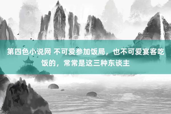 第四色小说网 不可爱参加饭局，也不可爱宴客吃饭的，常常是这三种东谈主