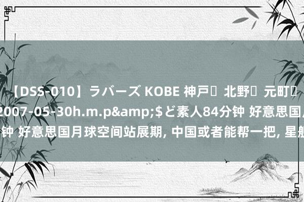 【DSS-010】ラバーズ KOBE 神戸・北野・元町・芦屋編</a>2007-05-30h.m.p&$ど素人84分钟 好意思国月球空间站展期， 中国或者能帮一把， 星舰太大， 照旧头等大事