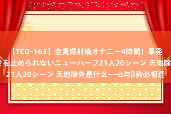 【TCD-163】全員爆射精オナニー4時間！暴発寸前！！ペニクリの疼きを止められないニューハーフ21人20シーン 天地除外是什么——α与β势必相逢