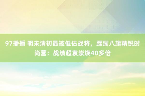 97播播 明末清初最被低估战将，蹂躏八旗精锐时尚营：战绩超袁崇焕40多倍