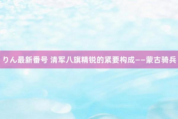 りん最新番号 清军八旗精锐的紧要构成——蒙古骑兵