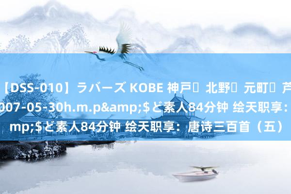 【DSS-010】ラバーズ KOBE 神戸・北野・元町・芦屋編</a>2007-05-30h.m.p&$ど素人84分钟 绘天职享：唐诗三百首（五）