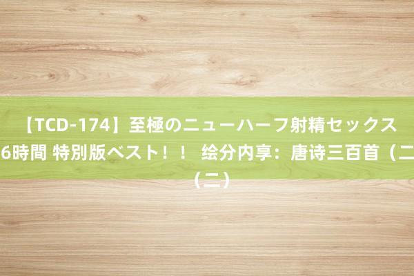 【TCD-174】至極のニューハーフ射精セックス16時間 特別版ベスト！！ 绘分内享：唐诗三百首（二）