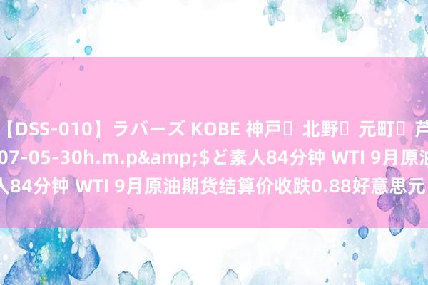 【DSS-010】ラバーズ KOBE 神戸・北野・元町・芦屋編</a>2007-05-30h.m.p&$ど素人84分钟 WTI 9月原油期货结算价收跌0.88好意思元 跌幅1.06%