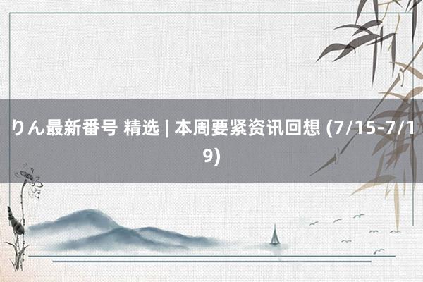 りん最新番号 精选 | 本周要紧资讯回想 (7/15-7/19)