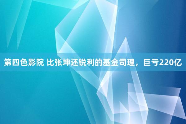 第四色影院 比张坤还锐利的基金司理，巨亏220亿