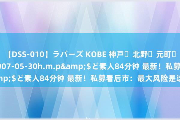 【DSS-010】ラバーズ KOBE 神戸・北野・元町・芦屋編</a>2007-05-30h.m.p&$ど素人84分钟 最新！私募看后市：最大风险是这个！