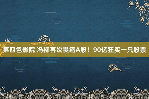 第四色影院 冯柳再次畏缩A股！90亿狂买一只股票