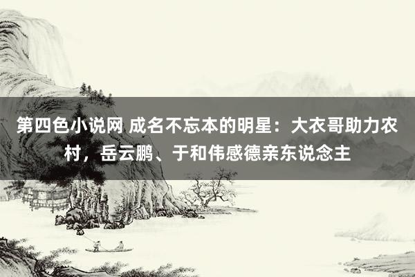 第四色小说网 成名不忘本的明星：大衣哥助力农村，岳云鹏、于和伟感德亲东说念主