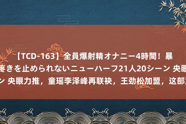 【TCD-163】全員爆射精オナニー4時間！暴発寸前！！ペニクリの疼きを止められないニューハーフ21人20シーン 央眼力推，童瑶李泽峰再联袂，王劲松加盟，这部大剧将在芒果引爆