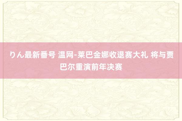 りん最新番号 温网-莱巴金娜收退赛大礼 将与贾巴尔重演前年决赛