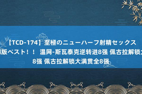 【TCD-174】至極のニューハーフ射精セックス16時間 特別版ベスト！！ 温网-斯瓦泰克逆转进8强 佩古拉解锁大满贯全8强