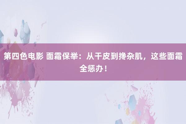 第四色电影 面霜保举：从干皮到搀杂肌，这些面霜全惩办！