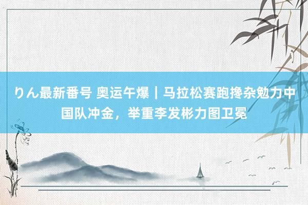 りん最新番号 奥运午爆｜马拉松赛跑搀杂勉力中国队冲金，举重李发彬力图卫冕