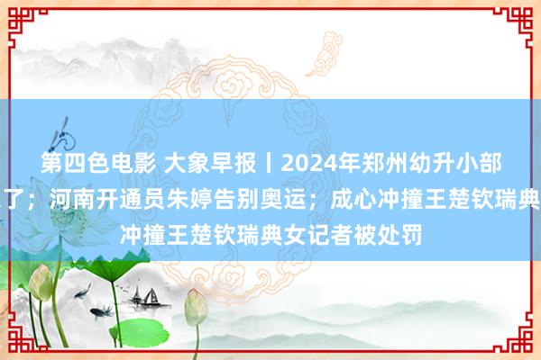 第四色电影 大象早报丨2024年郑州幼升小部分划片限制来了；河南开通员朱婷告别奥运；成心冲撞王楚钦瑞典女记者被处罚