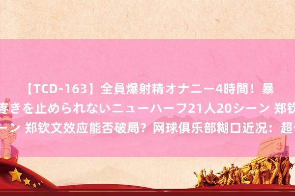 【TCD-163】全員爆射精オナニー4時間！暴発寸前！！ペニクリの疼きを止められないニューハーフ21人20シーン 郑钦文效应能否破局？网球俱乐部糊口近况：超七成难越十年坎