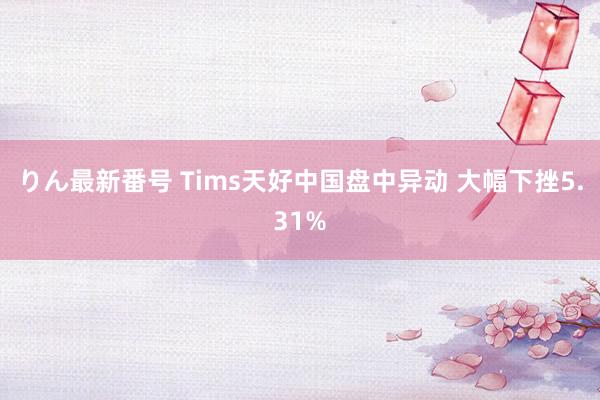 りん最新番号 Tims天好中国盘中异动 大幅下挫5.31%