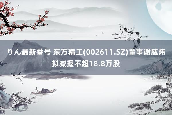 りん最新番号 东方精工(002611.SZ)董事谢威炜拟减握不超18.8万股