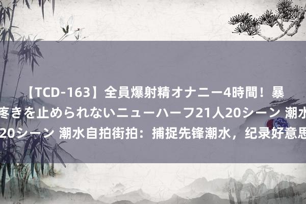 【TCD-163】全員爆射精オナニー4時間！暴発寸前！！ペニクリの疼きを止められないニューハーフ21人20シーン 潮水自拍街拍：捕捉先锋潮水，纪录好意思好一忽儿