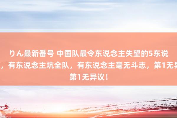 りん最新番号 中国队最令东说念主失望的5东说念主，有东说念主坑全队，有东说念主毫无斗志，第1无异议！