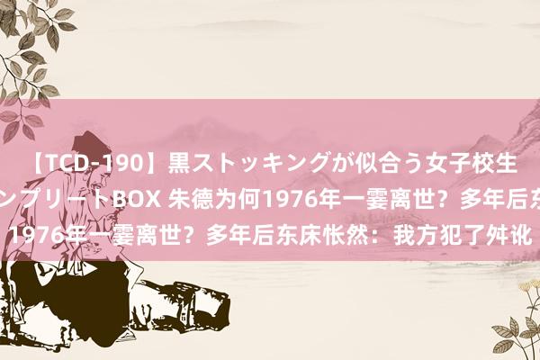 【TCD-190】黒ストッキングが似合う女子校生は美脚ニューハーフ コンプリートBOX 朱德为何1976年一霎离世？多年后东床怅然：我方犯了舛讹