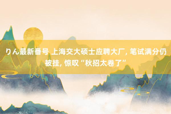 りん最新番号 上海交大硕士应聘大厂， 笔试满分仍被挂， 惊叹“秋招太卷了”