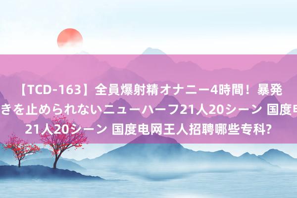 【TCD-163】全員爆射精オナニー4時間！暴発寸前！！ペニクリの疼きを止められないニューハーフ21人20シーン 国度电网王人招聘哪些专科?