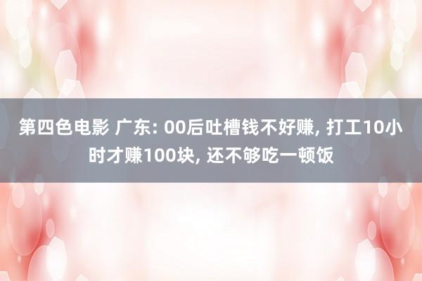 第四色电影 广东: 00后吐槽钱不好赚， 打工10小时才赚100块， 还不够吃一顿饭