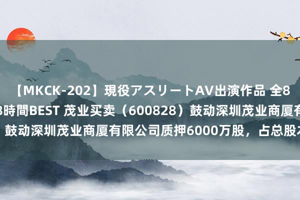 【MKCK-202】現役アスリートAV出演作品 全8TITLE全コーナー入り8時間BEST 茂业买卖（600828）鼓动深圳茂业商厦有限公司质押6000万股，占总股本3.46%