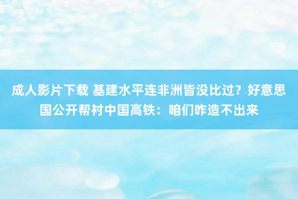 成人影片下载 基建水平连非洲皆没比过？好意思国公开帮衬中国高铁：咱们咋造不出来