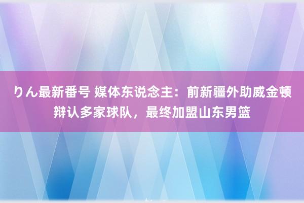 りん最新番号 媒体东说念主：前新疆外助威金顿辩认多家球队，最终加盟山东男篮