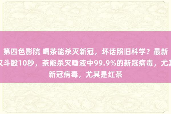 第四色影院 喝茶能杀灭新冠，坏话照旧科学？最新讨论：仅斗殴10秒，茶能杀灭唾液中99.9%的新冠病毒，尤其是红茶